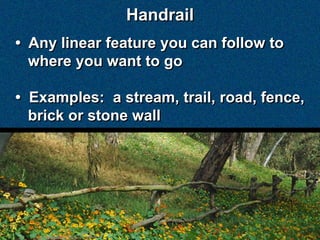 Handrail
• Any linear feature you can follow to
  where you want to go

• Examples: a stream, trail, road, fence,
  brick or stone wall
 