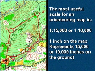 The most useful
scale for an
orienteering map is:

1:15,000 or 1:10,000

1 inch on the map
Represents 15,000
or 10,000 inches on
the ground)
 