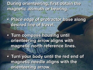 During orienteering, first obtain the
magnetic azimuth or bearing.

• Place edge of protractor base along
  desired line of travel.

• Turn compass housing until
  orienteering arrow aligns with
  magnetic north reference lines.

• Turn your body until the red end of
  magnetic needle aligns with the
  orienteering arrow.
 