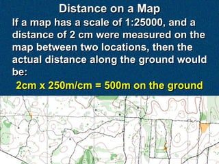 Distance on a Map
If a map has a scale of 1:25000, and a
distance of 2 cm were measured on the
map between two locations, then the
actual distance along the ground would
be:
 2cm x 250m/cm = 500m on the ground
 