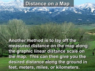 Distance on a Map




Another method is to lay off the
measured distance on the map along
the graphic linear distance scale on
the map. This can then give you the
desired distance along the ground in
feet, meters, miles, or kilometers.
 