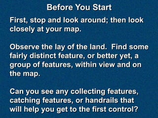 Before You Start
First, stop and look around; then look
closely at your map.

Observe the lay of the land. Find some
fairly distinct feature, or better yet, a
group of features, within view and on
the map.

Can you see any collecting features,
catching features, or handrails that
will help you get to the first control?
 