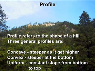 Profile




Profile refers to the shape of a hill.
Three general profiles are:

Concave - steeper as it get higher
Convex - steeper at the bottom
Uniform - constant slope from bottom
          to top
 