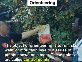 Orienteering




The object of orienteering is to run, ski,
walk, or mountain bike to a series of
points shown on a map. These points
are called control points.
 