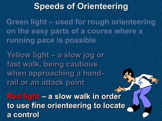 Speeds of Orienteering
Green light – used for rough orienteering
on the easy parts of a course where a
running pace is possible
Yellow light – a slow jog or
fast walk, being cautious
when approaching a hand-
rail or an attack point
Red light – a slow walk in order
to use fine orienteering to locate
a control
 