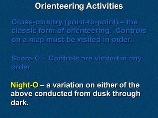 Orienteering Activities
Cross-country (point-to-point) – the
classic form of orienteering. Controls
on a map must be visited in order.

Score-O – Controls are visited in any
order.

Night-O – a variation on either of the
above conducted from dusk through
dark.
 