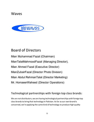 11
Waves
Board of Directors
Mian Muhammad Fazal (Chairman)
MianTalatMahmoodFazal (Managing Director),
Mian Ahmed Fazal (Executive Director)
MianZubairFazal (Director Photo Division)
Mian Abdul RehmanTalat (Director Marketing)
Mr. HomaeerWaheed (Director Operations)
Technological partnerships with foreign top class brands:
We are not distributors; weare having technological partnerships with foreign top
class brands to bring that technology in Pakistan. As far as our own brand is
concerned, we’reapplying the same kind of technology to produce high quality
 