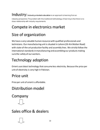 13
Industry:Industry oriented education is an approach to learning from an
industry perspective.The problem with this traditional methodology of learning is that there is no
close relationship with industry requirements
Compete in electronics market
Size of organization
We have a very valuable human resourcewith qualified professionals and
technicians. Our manufacturing unit is situated in Lahore (26-KmMultan Road)
with state-of-the-artproduction facility and assembly lines. We strictly follow the
international standards in manufacturing and assembling our products making
surethe safety of our workers.
Technology adoption
Orient uses latest technology that consumeless electricity. Because the price per
unit of electricity is very high in Pakistan.
Price unit
Price per unit of orient is affordable.
Distribution model
Company
Sales office & dealers
 