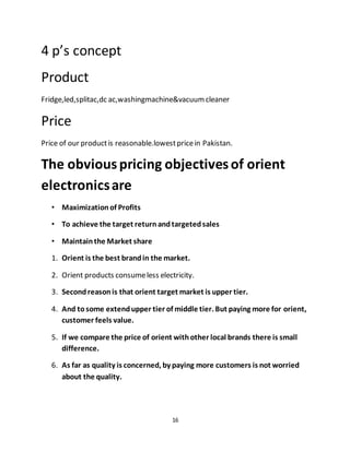 16
4 p’s concept
Product
Fridge,led,splitac,dc ac,washingmachine&vacuumcleaner
Price
Price of our productis reasonable.lowestpricein Pakistan.
The obviouspricing objectivesof orient
electronicsare
• Maximizationof Profits
• To achieve the target returnandtargetedsales
• Maintainthe Market share
1. Orient is the best brandin the market.
2. Orient products consumeless electricity.
3. Secondreasonis that orient target market is upper tier.
4. And tosome extendupper tier of middle tier. But paying more for orient,
customer feels value.
5. If we compare the price of orient withother local brands there is small
difference.
6. As far as quality is concerned, by paying more customers is not worried
about the quality.
 