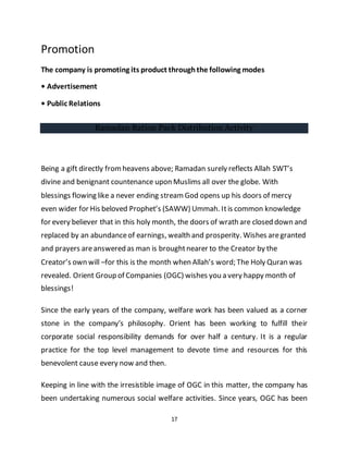 17
Promotion
The company is promoting its product throughthe following modes
• Advertisement
• Public Relations
Ramadan Ration Pack Distribution Activity
Being a gift directly fromheavens above; Ramadan surely reflects Allah SWT’s
divine and benignant countenance upon Muslims all over the globe. With
blessings flowing like a never ending streamGod opens up his doors of mercy
even wider for His beloved Prophet’s (SAWW) Ummah. Itis common knowledge
for every believer that in this holy month, the doors of wrath are closed down and
replaced by an abundanceof earnings, wealth and prosperity. Wishes aregranted
and prayers areanswered as man is broughtnearer to the Creator by the
Creator’s own will –for this is the month when Allah’s word; The Holy Quran was
revealed. Orient Group of Companies (OGC) wishes you a very happy month of
blessings!
Since the early years of the company, welfare work has been valued as a corner
stone in the company’s philosophy. Orient has been working to fulfill their
corporate social responsibility demands for over half a century. It is a regular
practice for the top level management to devote time and resources for this
benevolent cause every now and then.
Keeping in line with the irresistible image of OGC in this matter, the company has
been undertaking numerous social welfare activities. Since years, OGC has been
 