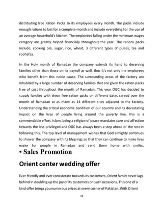 18
distributing free Ration Packs to its employees every month. The packs include
enough rations to last for a complete month and include everything for the use of
an average household’s kitchen. The employees falling under the minimum wages
category are greatly helped financially throughout the year. The rations packs
include; cooking oils, sugar, rice, wheat, 3 different types of pulses, tea and
roohafza.
In the Holy month of Ramadan the company extends its hand to deserving
families other than those on its payroll as well, thus it’s not only the employees
who benefit from this noble cause. The surrounding areas of the factory are
inhabited by a large number of deserving families that are given the ration packs
free of cost throughout the month of Ramadan. This year OGC has decided to
supply families with these free ration packs on different dates spread over the
month of Ramadan at as many as 14 different sites adjacent to the factory.
Understanding the critical economic condition of our country and its devastating
impact on the lives of people living around the poverty line; this is a
commendable effort. Islam, being a religion of peace mandates care and affection
towards the less privileged and OGC has always been a step ahead of the rest in
following this. The top level of management wishes that God almighty continues
to shower the company with its blessings so that they can continue to make lives
easier for people in Ramadan and send them home with smiles.
• Sales Promotion
Orient center wedding offer
Ever friendly and ever considerate towards its customers, Orientfamily never lags
behind in doubling up the joy of its customers on such occasions. This one of a
kind offer brings you numerous prizes at every corner of Pakistan. With Orient
 