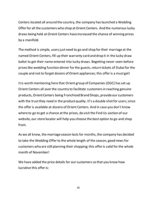 19
Centers located all around the country, the company has launched a Wedding
Offer for all the customers who shop at Orient Centers. And the numerous lucky
draws being held at Orient Centers haveincreased the chance of winning prizes
by a manifold.
The method is simple, users justneed to go and shop for their marriageat the
named Orient Centers, fill up their warranty card and drop it in the lucky draw
ballot to get their name entered into lucky draws. Begetting never-seen-before
prizes like wedding function dinner for the guests, return tickets of Dubaifor the
couple and not to forget dozens of Orient appliances; this offer is a mustget!
Itis worth mentioning here that Orient group of Companies (OGC) has set up
Orient Centers all over the country to facilitate customers in reaching genuine
products, OrientCenters being Franchised Brand Shops, provideour customers
with the trustthey need in the productquality. It’s a double shotfor users; since
the offer is available at dozens of Orient Centers. And in case you don’t know
whereto go to get a chance at the prizes, do visit the Find Us section of our
website, our storelocator will help you choose the best option to go and shop
from.
As we all know, the marriageseason lasts for months, the company has decided
to take the Wedding Offer to the whole length of the season, good news for
customers who are still planning their shopping; this offer is valid for the whole
month of November!
We have added the prize details for our customers so that you know how
lucrative this offer is:
 