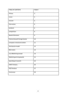 2
TABLE OF CONTENTS PAGE #
History 3
vision 5
mission 5
Core values 6
products 6
competitors 6
Board of directors 9
Partnershipwithforeignbrands 10
Compete inelectronicmarket 11
Distributionmodel 12
BCG matrix 14
4 p’sMarketingconcept 14
Marketingwinningawards 15
Spendingonresearch 24
SWOT Analysis 26
PEST Analysis 27
Conclusion 29
 
