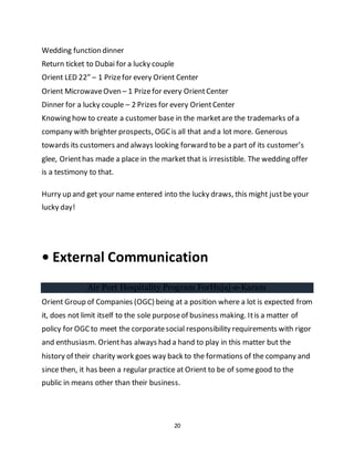 20
Wedding function dinner
Return ticket to Dubai for a lucky couple
Orient LED 22” – 1 Prizefor every Orient Center
Orient MicrowaveOven – 1 Prizefor every OrientCenter
Dinner for a lucky couple – 2 Prizes for every OrientCenter
Knowing how to create a customer base in the marketare the trademarks of a
company with brighter prospects, OGCis all that and a lot more. Generous
towards its customers and always looking forward to be a part of its customer’s
glee, Orienthas made a place in the market that is irresistible. The wedding offer
is a testimony to that.
Hurry up and get your name entered into the lucky draws, this might justbe your
lucky day!
• External Communication
Air Port Hospitality Program ForHujaj-e-Karam
Orient Group of Companies (OGC) being at a position where a lot is expected from
it, does not limit itself to the sole purposeof business making. Itis a matter of
policy for OGC to meet the corporatesocial responsibility requirements with rigor
and enthusiasm. Orienthas always had a hand to play in this matter but the
history of their charity work goes way back to the formations of the company and
since then, it has been a regular practice at Orient to be of somegood to the
public in means other than their business.
 