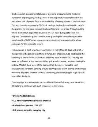 22
it is becauseof management failures or a general pressuredue to the large
number of pilgrims going for hajj, mostof the pilgrims have complained in the
past aboutlack of proper food or unavailability of resting spaces at the haiicamps.
This was the sole reason why OGCtook to sharethe burden and tried to satisfy
the pilgrims for the basic complaints about food and rest areas. Throughoutthe
whole month OGCappointed 8 waiters on a 24 hour duty justto cater the
pilgrims. One security guard stood in place guarding the camp throughoutthe
month and 2 of OGC’s own employees were assigned to supervisethe whole
campaign for the complete tenure.
The campaign in itself was huge, spanning over more than 30 days with a lot of
man power and a generous outflow of funds. But of course, God has blessed the
company in return for all such efforts that they have made so far. The pilgrims
were very pleased at the treatment they got, which is a rare case considering the
history. Mostof them were of the opinion that they never expected such
arrangements for them. Sending around 25000 peopleworth a smile on their face
when the depart to the Holy land is a something that surely begets huge returns
fromAllah Almighty.
The campaign was a complete success MashAllah and following their own trend,
OGC plans to continue with such endeavors in the future.
• Events AndExhibitions
• T.V Advertisementondifferent channels
• RadioAdvertisement , F.M 100
• Bill boards almost in every big city
 
