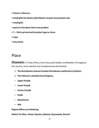 23
• Posters /Banners
• Small gifts for dealers/distributors topushnewproduct sale
• Small gifts
• party to introduce themnewproduct
• T – Shirts printedwithproduct logoon them
• Caps
• Key chains
Place
Channels:17 Sales offices, Over thousands Dealers and Retailers throughout
the country. Uses selective and complementary distribution
1. The distributionchannel includesDistributors andDealers/retailers.
2. The Pakistanis dividedinto6 Regions.
• Upper Punjab
• Lower Punjab
• Center Punjab
• Sindh
• Balochistan
• KPK
RegionOffices are following:
Rahim Yar Khan, Vehari, Quetta, Sahiwal, Gujranwala, Karachi
 