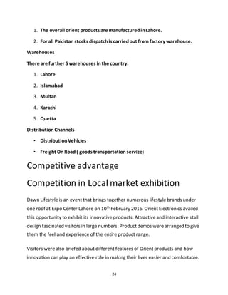 24
1. The overall orient products are manufacturedinLahore.
2. For all Pakistanstocks dispatchis carriedout from factory warehouse.
Warehouses
There are further 5 warehouses inthe country.
1. Lahore
2. Islamabad
3. Multan
4. Karachi
5. Quetta
DistributionChannels
• DistributionVehicles
• Freight OnRoad ( goods transportationservice)
Competitive advantage
Competition in Local market exhibition
Dawn Lifestyle is an event that brings together numerous lifestyle brands under
one roof at Expo Center Lahore on 10th
February 2016. OrientElectronics availed
this opportunity to exhibit its innovative products. Attractiveand interactive stall
design fascinated visitors in large numbers. Productdemos werearranged to give
them the feel and experience of the entire product range.
Visitors werealso briefed about different features of Orientproducts and how
innovation can play an effective role in making their lives easier and comfortable.
 