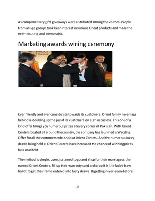 25
As complimentary gifts giveaways weredistributed among the visitors. People
fromall age groups took keen interest in various Orientproducts and made the
event exciting and memorable.
Marketing awards wining ceremony
Ever friendly and ever considerate towards its customers, Orientfamily never lags
behind in doubling up the joy of its customers on such occasions. This one of a
kind offer brings you numerous prizes at every corner of Pakistan. With Orient
Centers located all around the country, the company has launched a Wedding
Offer for all the customers who shop at Orient Centers. And the numerous lucky
draws being held at Orient Centers haveincreased the chance of winning prizes
by a manifold.
The method is simple, users justneed to go and shop for their marriageat the
named Orient Centers, fill up their warranty card and drop it in the lucky draw
ballot to get their name entered into lucky draws. Begetting never-seen-before
 