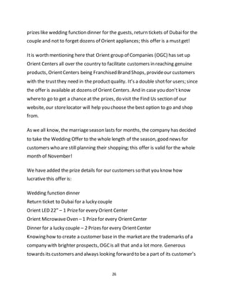 26
prizes like wedding function dinner for the guests, return tickets of Dubaifor the
couple and not to forget dozens of Orient appliances; this offer is a mustget!
Itis worth mentioning here that Orient group of Companies (OGC) has set up
Orient Centers all over the country to facilitate customers in reaching genuine
products, OrientCenters being Franchised Brand Shops, provideour customers
with the trustthey need in the productquality. It’s a double shotfor users; since
the offer is available at dozens of Orient Centers. And in case you don’t know
whereto go to get a chance at the prizes, do visit the Find Us section of our
website, our storelocator will help you choose the best option to go and shop
from.
As we all know, the marriageseason lasts for months, the company has decided
to take the Wedding Offer to the whole length of the season, good news for
customers who are still planning their shopping; this offer is valid for the whole
month of November!
We have added the prize details for our customers so that you know how
lucrative this offer is:
Wedding function dinner
Return ticket to Dubai for a lucky couple
Orient LED 22” – 1 Prizefor every Orient Center
Orient MicrowaveOven – 1 Prizefor every OrientCenter
Dinner for a lucky couple – 2 Prizes for every OrientCenter
Knowing how to create a customer base in the marketare the trademarks of a
company with brighter prospects, OGCis all that and a lot more. Generous
towards its customers and always looking forward to be a part of its customer’s
 