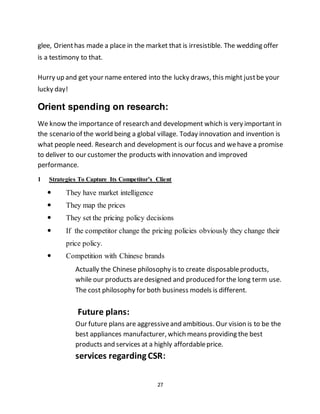 27
glee, Orienthas made a place in the market that is irresistible. The wedding offer
is a testimony to that.
Hurry up and get your name entered into the lucky draws, this might justbe your
lucky day!
Orient spending on research:
We know the importance of research and development which is very important in
the scenario of the world being a global village. Today innovation and invention is
what people need. Research and development is our focus and wehave a promise
to deliver to our customer the products with innovation and improved
performance.
1 Strategies To Capture Its Competitor’s Client
 They have market intelligence
 They map the prices
 They set the pricing policy decisions
 If the competitor change the pricing policies obviously they change their
price policy.
 Competition with Chinese brands
Actually the Chinese philosophy is to create disposableproducts,
while our products aredesigned and produced for the long term use.
The cost philosophy for both business models is different.
Future plans:
Our future plans are aggressiveand ambitious. Our vision is to be the
best appliances manufacturer, which means providing the best
products and services at a highly affordableprice.
services regardingCSR:
 