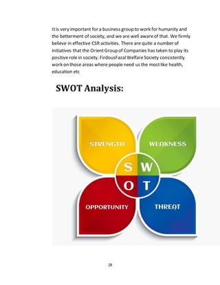 28
Itis very important for a business group to work for humanity and
the betterment of society, and we are well awareof that. We firmly
believe in effective CSR activities. There are quite a number of
initiatives that the OrientGroup of Companies has taken to play its
positive role in society. FirdousFazalWelfareSociety consistently
work on those areas where people need us the mostlike health,
education etc
SWOT Analysis:
 