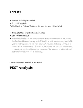 30
Threats
 Political instability in Pakistan
 Economic instability
Political Crisis in Pakistan Threats to the new entrants in the market
 Threats to the new entrants in the market.
 Law & Order Situation
 The company which is doing business in Pakistan has to calculate the factors
like load shedding and energy crisis. Though the crisis has increased manifolds
yet I think the problemis not new for us. We have started using LED lights to
minimize the energy needs. Yes, there is no denying the fact that energy crisis
is hampering our overallbusiness a great deal. The sooner this crisis ends the
better for the country and its economy.
Threats to the new entrants in the market
PEST Analysis
 