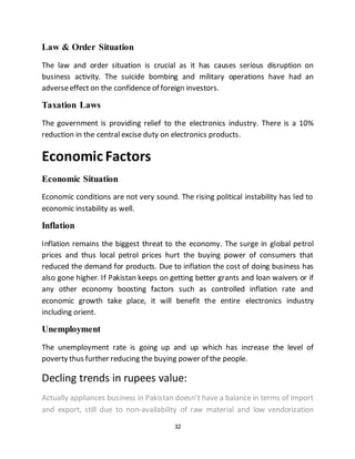 32
Law & Order Situation
The law and order situation is crucial as it has causes serious disruption on
business activity. The suicide bombing and military operations have had an
adverseeffect on the confidence of foreign investors.
Taxation Laws
The government is providing relief to the electronics industry. There is a 10%
reduction in the central excise duty on electronics products.
Economic Factors
Economic Situation
Economic conditions are not very sound. The rising political instability has led to
economic instability as well.
Inflation
Inflation remains the biggest threat to the economy. The surge in global petrol
prices and thus local petrol prices hurt the buying power of consumers that
reduced the demand for products. Due to inflation the cost of doing business has
also gone higher. If Pakistan keeps on getting better grants and loan waivers or if
any other economy boosting factors such as controlled inflation rate and
economic growth take place, it will benefit the entire electronics industry
including orient.
Unemployment
The unemployment rate is going up and up which has increase the level of
poverty thus further reducing the buying power of the people.
Decling trends in rupees value:
Actually appliances business in Pakistan doesn’t have a balance in terms of import
and export, still due to non-availability of raw material and low vendorization
 