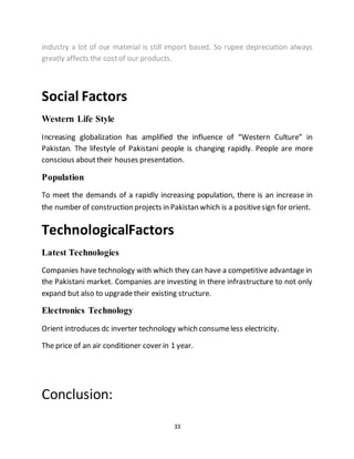 33
industry a lot of our material is still import based. So rupee depreciation always
greatly affects the costof our products.
Social Factors
Western Life Style
Increasing globalization has amplified the influence of “Western Culture” in
Pakistan. The lifestyle of Pakistani people is changing rapidly. People are more
conscious abouttheir houses presentation.
Population
To meet the demands of a rapidly increasing population, there is an increase in
the number of construction projects in Pakistan which is a positivesign for orient.
TechnologicalFactors
Latest Technologies
Companies have technology with which they can have a competitive advantage in
the Pakistani market. Companies are investing in there infrastructure to not only
expand but also to upgradetheir existing structure.
Electronics Technology
Orient introduces dc inverter technology which consumeless electricity.
The price of an air conditioner cover in 1 year.
Conclusion:
 