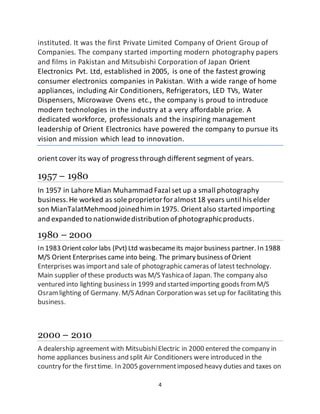4
instituted. It was the first Private Limited Company of Orient Group of
Companies. The company started importing modern photography papers
and films in Pakistan and Mitsubishi Corporation of Japan Orient
Electronics Pvt. Ltd, established in 2005, is one of the fastest growing
consumer electronics companies in Pakistan. With a wide range of home
appliances, including Air Conditioners, Refrigerators, LED TVs, Water
Dispensers, Microwave Ovens etc., the company is proud to introduce
modern technologies in the industry at a very affordable price. A
dedicated workforce, professionals and the inspiring management
leadership of Orient Electronics have powered the company to pursue its
vision and mission which lead to innovation.
orient cover its way of progress through different segment of years.
1957 – 1980
In 1957 in Lahore Mian Muhammad Fazal set up a small photography
business.He worked as sole proprietorforalmost 18 years until his elder
son MianTalatMehmood joinedhim in 1975. Orient also started importing
and expanded to nationwidedistribution ofphotographicproducts.
1980 – 2000
In 1983 Orientcolor labs (Pvt) Ltd wasbecameits major business partner. In 1988
M/S Orient Enterprises came into being. The primary business of Orient
Enterprises was importand sale of photographic cameras of latest technology.
Main supplier of these products was M/S Yashicaof Japan. The company also
ventured into lighting business in 1999 and started importing goods fromM/S
Osramlighting of Germany. M/S Adnan Corporation was setup for facilitating this
business.
2000 – 2010
A dealership agreement with MitsubishiElectric in 2000 entered the company in
home appliances business and split Air Conditioners were introduced in the
country for the firsttime. In 2005 governmentimposed heavy duties and taxes on
 