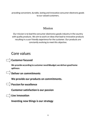 6
providing convenient, durable, lasting and innovative consumer electronic goods
to our valued customers.
Mission
Our mission is to lead the consumer electronics goods industry in the country
with quality products. We aim to work on ideas that lead to innovative products
resulting in a user friendly experience for the customer. Our products are
constantly evolving to meet this objective.
Core values
Customer focused
We provide according to customer need&budget.we deliver goodhome
apllinces
Deliver on commitments
We provide our products on commitments.
Passion for excellence
Customer satisfaction is our passion
Live innovation
Inventing new things is our strategy
 