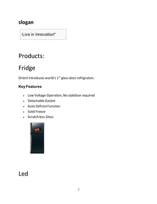 7
slogan
"Live in Innovation"
Products:
Fridge
Orient introduces world’s 1st
glass door refrigrators
Key Features
 Low Voltage Operation, No stabilizer required
 Detachable Gasket
 Auto DefrostFunction
 Solid Freeze
 Scratch less Glass
Led
 