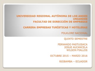 UNIVERSIDAD REGIONAL AUTÓNOMA DE LOS ANDES
UNIANDES
FACULTAD DE DIRECCIÓN DE EMPRESAS
CARRERA EMPRESAS TURÍSTICAS Y HOTELERAS
FOLKLORE NACIONAL
QUINTO SEMESTRE
FERNANDO PASTUISACA
JOSUE AUCANCELA
WILSON FIALLOS
OCTUBRE 2015 – MARZO 2016
RIOBAMBA – ECUADOR
 