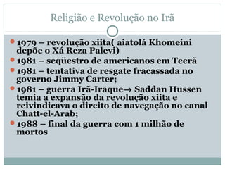 Religião e Revolução no Irã

1979 – revolução xiita( aiatolá Khomeini
 depõe o Xá Reza Palevi)
1981 – seqüestro de americanos em Teerã
1981 – tentativa de resgate fracassada no
 governo Jimmy Carter;
1981 – guerra Irã-Iraque→ Saddan Hussen
 temia a expansão da revolução xiita e
 reivindicava o direito de navegação no canal
 Chatt-el-Arab;
1988 – final da guerra com 1 milhão de
 mortos
 