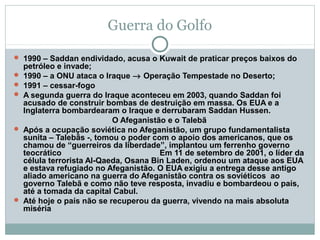 Guerra do Golfo

 1990 – Saddan endividado, acusa o Kuwait de praticar preços baixos do
    petróleo e invade;
   1990 – a ONU ataca o Iraque → Operação Tempestade no Deserto;
   1991 – cessar-fogo
   A segunda guerra do Iraque aconteceu em 2003, quando Saddan foi
    acusado de construir bombas de destruição em massa. Os EUA e a
    Inglaterra bombardearam o Iraque e derrubaram Saddan Hussen.
                            O Afeganistão e o Talebã
   Após a ocupação soviética no Afeganistão, um grupo fundamentalista
    sunita – Talebãs -, tomou o poder com o apoio dos americanos, que os
    chamou de “guerreiros da liberdade”, implantou um ferrenho governo
    teocrático                          Em 11 de setembro de 2001, o líder da
    célula terrorista Al-Qaeda, Osana Bin Laden, ordenou um ataque aos EUA
    e estava refugiado no Afeganistão. O EUA exigiu a entrega desse antigo
    aliado americano na guerra do Afeganistão contra os soviéticos ao
    governo Talebã e como não teve resposta, invadiu e bombardeou o país,
    até a tomada da capital Cabul.
   Até hoje o país não se recuperou da guerra, vivendo na mais absoluta
    miséria
 