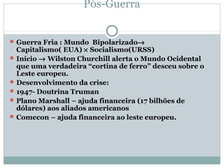 Pós-Guerra


 Guerra Fria : Mundo Bipolarizado→
  Capitalismo( EUA) × Socialismo(URSS)
 Início → Wilston Churchill alerta o Mundo Ocidental
  que uma verdadeira “cortina de ferro” desceu sobre o
  Leste europeu.
 Desenvolvimento da crise:
 1947- Doutrina Truman
 Plano Marshall – ajuda financeira (17 bilhões de
  dólares) aos aliados americanos
 Comecon – ajuda financeira ao leste europeu.
 