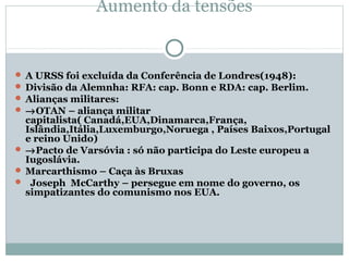 Aumento da tensões


 A URSS foi excluída da Conferência de Londres(1948):
 Divisão da Alemnha: RFA: cap. Bonn e RDA: cap. Berlim.
 Alianças militares:
 →OTAN – aliança militar
  capitalista( Canadá,EUA,Dinamarca,França,
  Islândia,Itália,Luxemburgo,Noruega , Países Baixos,Portugal
  e reino Unido)
 →Pacto de Varsóvia : só não participa do Leste europeu a
  Iugoslávia.
 Marcarthismo – Caça às Bruxas
 Joseph McCarthy – persegue em nome do governo, os
  simpatizantes do comunismo nos EUA.
 