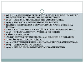  OS E. U. A. IMPEDIU O PLEBISCITO E NO SUL SURGE UM GRUPO
    DE COMUNISTAS, CHAMADOS DE VIETCONGUE.
   1963 – OS E. U. A. MANDAM 20 MIL CONSULTORES.
   1964 – JOHNSON – BOMBARDEIO EM SAIGON.
   GRANDE RESISTÊNCIA DOS VIETCONGS. APOIO URSS E DA
    CHINA.
   TRILHA HO CHI MINH – LIGAÇÃO ENTRE O NORTE E O SUL.
   1968 – OFENSIVA DO TET – VITÓRIA DO NORTE.
   SAÍDA AMERICANA:
   ·ALTOS CUSTOS FINANCEIROS – 250 BILHÕES DE DÓLARES.
   ·OPNIÃO PÚBLICA CONTRÁRIA.
   1973 – TRATADO DE PARIS – SAÍDA DAS TROPAS AMERICANAS.
   1975 – UNIFICAÇÃO DO VIETNÂ;.
   1994 – FIM DO EMBARGO ECONÔMICO AMERICANO.
 