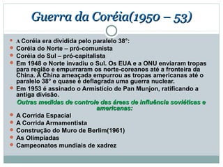 Guerra da Coréia(1950 – 53)
 A Coréia era dividida pelo paralelo 38°:
 Coréia do Norte – pró-comunista
 Coréia do Sul – pró-capitalista
 Em 1948 o Norte invadiu o Sul. Os EUA e a ONU enviaram tropas
  para região e empurraram os norte-coreanos até a fronteira da
  China. A China ameaçada empurrou as tropas americanas até o
  paralelo 38° e quase é deflagrada uma guerra nuclear.
 Em 1953 é assinado o Armistício de Pan Munjon, ratificando a
  antiga divisão.
  Outras medidas de controle das áreas de influência soviéticas e
                              americanas:
 A Corrida Espacial
 A Corrida Armamentista
 Construção do Muro de Berlim(1961)
 As Olimpíadas
 Campeonatos mundiais de xadrez
 