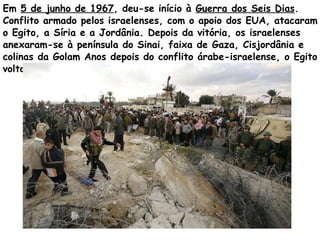 Em  5 de junho de 1967 , deu-se início à  Guerra dos Seis Dias . Conflito armado pelos israelenses, com o apoio dos EUA, atacaram o Egito, a Síria e a Jordânia. Depois da vitória, os israelenses anexaram-se à península do Sinai, faixa de Gaza, Cisjordânia e colinas da Golam Anos depois do conflito árabe-israelense, o Egito voltou a ocupar o deserto do Sinai.  