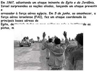 Em  1967,  adiantando um ataque iminente do  Egito e da Jordânia,  Israel surpreendeu as nações aliadas, lançando um ataque preventivo e  arrasador à força aérea egípcia. Em  5 de junho , ao amanhecer, a força aérea israelense (FAI), fez um ataque coordenado às principais bases aéreas do  Egito, destruindo todos os seus aviões no solo e inutilizando as pistas, marcando o início da Guerra dos Seis Dias. 