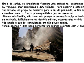 Em 8 de junho, os israelenses fizeram uma armadilha, destruindo 60 tanques, 100 caminhões e 300 veículos. Para reabrir o estreito de Tiran,  foi enviado um grupo de combate para o sul da península, a fim de  encontrar com as forças para-quedistas que saltavam em  Sharma-el-Sheikh, não teve luta porque a guarnição egípcia havia  se retirado. Dificilmente na história militar, ocorreu uma vitória  tão ampla e que foi conquistada em tão pouco tempo,  foram apenas 4 dias para derrotar um grande exército com 7 divisões. 