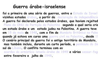 Guerra árabe-israelense foi a primeira de uma série de guerras, entre o  Estado de Israel  e seus  vizinhos estados  árabes , a partir da  declaração de independência de Israel .  A guerra foi declarada pelos estados árabes, que haviam rejeitado o  Plano da ONU de Partição da Palestina   segundo o qual seria criado  um estado árabe e um  estado judeu na Palestina. A guerra teve início  em  15 de maio  de  1948 , com o fim do  Mandato Britânico na Palestina ,  quando já estava em curso uma  guerra civil na Palestina , desde  1947 .  O cenário principal da guerra foi o antigo território do Mandato, mas também incluiu, durante um curto período, a  península do Sinai  e o  sul do  Líbano . O conflito terminou com os acordos do armistício israelo-árabe de 1949  e vários  cessar-fogo , entre fevereiro e  julho de  1949 . 