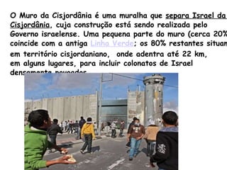 O Muro da Cisjordânia é uma muralha que  separa Israel da  Cisjordânia , cuja construção está sendo realizada pelo  Governo israelense. Uma pequena parte do muro (cerca 20%)  coincide com a antiga  Linha Verde ; os 80% restantes situam-se  em território cisjordaniano,  onde adentra até 22 km,  em alguns lugares, para incluir colonatos de Israel  densamente povoados. 