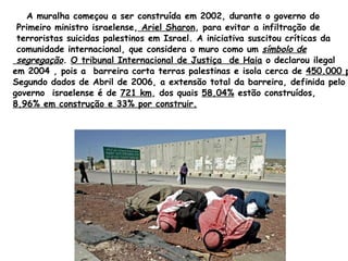 A muralha começou a ser construída em 2002, durante o governo do Primeiro ministro israelense,  Ariel  Sharon , para evitar a infiltração de terroristas suicidas palestinos em Israel. A iniciativa suscitou críticas da comunidade internacional, que considera o muro como um  símbolo de  segregação .  O tribunal Internacional de Justiça  de Haia  o declarou ilegal em 2004 , pois a  barreira corta terras palestinas e isola cerca de  450.000 pessoas.   Segundo dados de Abril de 2006, a extensão total da barreira, definida pelo  governo  israelense é de  721 km , dos quais  58,04%  estão construídos,  8,96% em construção e 33% por construir. 