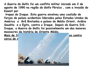 A Guerra do Golfo foi um conflito militar iniciado em 2 de agosto de 1990 na região do Golfo Pérsico , com a invasão do Kuwait por tropas do Iraque. Esta guerra envolveu uma coalizão de forças de países ocidentais liderados pelos Estados Unidos da América  e  Grã Bretanha e países do Médio Orient, Arábia Saudita  e o Egito, contra o Iraque. Depois da Guerra Irã-Iraque, a Guerra do Golfo foi possivelmente um dos maiores massacres da história do Oriente Médio.  Mais de 100 mil soldados iraquianos foram mortos contra cerca de mil  baixas das forças da coalizão. 