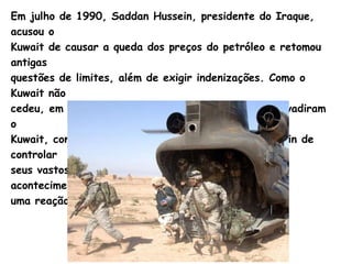 Em julho de 1990,  Saddan   Hussein , presidente do Iraque, acusou o  Kuwait de causar a queda dos preços do petróleo e retomou antigas  questões de limites, além de exigir indenizações. Como o Kuwait não  cedeu, em 2 de agosto de 1990, tropas iraquianas invadiram o  Kuwait, com a exigência do presidente  Saddam   Hussein  de controlar  seus vastos e valiosos campos de petróleo. Este acontecimento provocou  uma reação imediata da comunidade internacional. 
