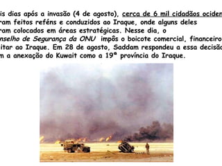 Dois dias após a invasão (4 de agosto),  cerca de 6 mil cidadãos ocidentais   foram feitos reféns e conduzidos ao Iraque, onde alguns deles  foram colocados em áreas estratégicas. Nesse dia, o  Conselho de Segurança da ONU   impôs o boicote comercial, financeiro e  militar ao Iraque. Em 28 de agosto,  Saddam  respondeu a essa decisão  com a anexação do Kuwait como a 19ª província do Iraque. 