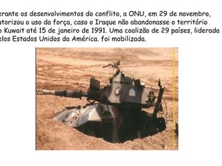 Perante os desenvolvimentos do conflito, a ONU, em 29 de novembro,  autorizou o uso da força, caso o Iraque não abandonasse o território  do Kuwait até 15 de janeiro de 1991. Uma coalizão de 29 países, liderada  pelos Estados Unidos da América. foi mobilizada. 