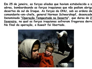 Em 25 de janeiro, as forças aliadas que haviam estabelecido a supremacia aérea, bombardeando as forças iraquianas que não podiam abrigar-se nos  desertos do sul do Iraque. As forças da ONU, sob as ordens do  comandante-em-chefe, general Norman  Schwarzkopf , desencadearam a  Denominada  "Operação Tempestade no Deserto ", que durou de  25 a 28 de  fevereiro , na qual as forças iraquianas sofreram fragorosa derrota.  No final da operação, o Kuwait foi libertado. 