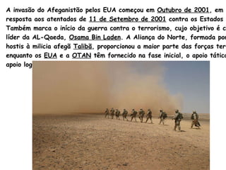A invasão do Afeganistão pelos EUA começou em  Outubro de 2001 , em  resposta aos atentados de  11 de Setembro de 2001  contra os Estados Unidos.  Também marca o início da guerra contra o terrorismo, cujo objetivo é capturar o  líder da AL- Qaeda ,  Osama   Bin   Laden .  A Aliança do Norte, formada por grupos  hostis à milicia afegã  Talibã , proporcionou a maior parte das forças terrestres,  enquanto os  EUA  e a  OTAN  têm fornecido na fase inicial, o apoio tático, aéreo e de  apoio logístico.  